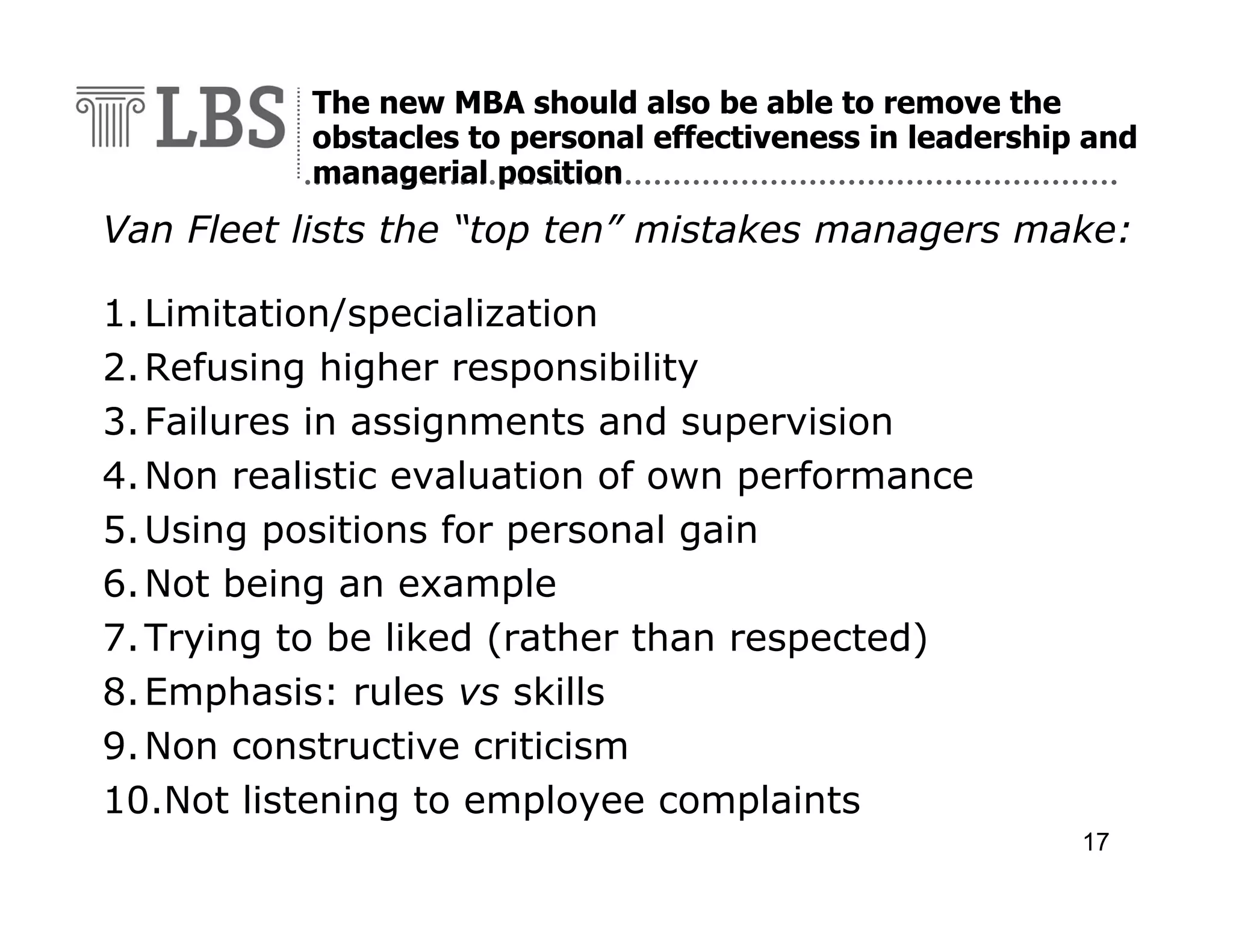 The new MBA should also be able to remove the
obstacles to personal effectiveness in leadership and
managerial position

Van Fleet lists the “top ten” mistakes managers make:
1. Limitation/specialization
2. Refusing higher responsibility
3. Failures in assignments and supervision
4. Non realistic evaluation of own performance
5. Using positions for personal gain
6. Not being an example
7. Trying to be liked (rather than respected)
8. Emphasis: rules vs skills
9. Non constructive criticism
10.Not listening to employee complaints
17

 
