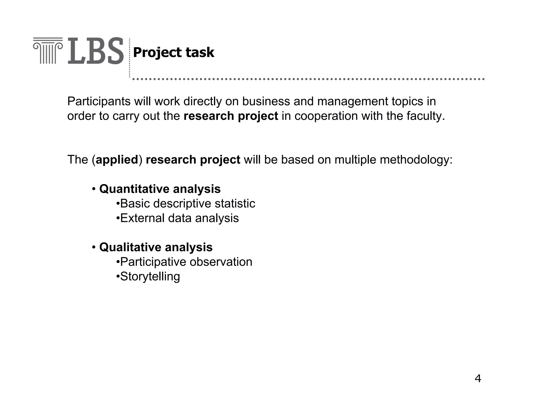 Project task

Participants will work directly on business and management topics in
order to carry out the research project in cooperation with the faculty.
The (applied) research project will be based on multiple methodology:
• Quantitative analysis
•Basic descriptive statistic
•External data analysis
• Qualitative analysis
•Participative observation
•Storytelling

4

 