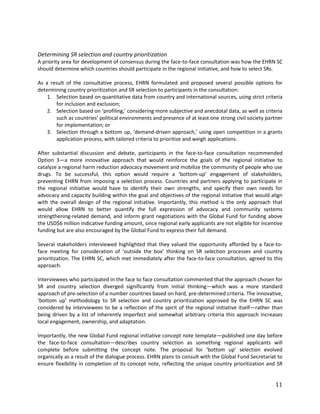 11
Determining SR selection and country prioritization
A priority area for development of consensus during the face-to-face consultation was how the EHRN SC
should determine which countries should participate in the regional initiative, and how to select SRs.
As a result of the consultative process, EHRN formulated and proposed several possible options for
determining country prioritization and SR selection to participants in the consultation:
1. Selection based on quantitative data from country and international sources, using strict criteria
for inclusion and exclusion;
2. Selection based on ‘profiling,’ considering more subjective and anecdotal data, as well as criteria
such as countries’ political environments and presence of at least one strong civil society partner
for implementation; or
3. Selection through a bottom up, ‘demand-driven approach,’ using open competition in a grants
application process, with tailored criteria to prioritize and weigh applications.
After substantial discussion and debate, participants in the face-to-face consultation recommended
Option 3—a more innovative approach that would reinforce the goals of the regional initiative to
catalyze a regional harm reduction advocacy movement and mobilize the community of people who use
drugs. To be successful, this option would require a ‘bottom-up’ engagement of stakeholders,
preventing EHRN from imposing a selection process. Countries and partners applying to participate in
the regional initiative would have to identify their own strengths, and specify their own needs for
advocacy and capacity building within the goal and objectives of the regional initiative that would align
with the overall design of the regional initiative. Importantly, this method is the only approach that
would allow EHRN to better quantify the full expression of advocacy and community systems
strengthening-related demand, and inform grant negotiations with the Global Fund for funding above
the USD$6 million indicative funding amount, since regional early applicants are not eligible for incentive
funding but are also encouraged by the Global Fund to express their full demand.
Several stakeholders interviewed highlighted that they valued the opportunity afforded by a face-to-
face meeting for consideration of ‘outside the box’ thinking on SR selection processes and country
prioritization. The EHRN SC, which met immediately after the face-to-face consultation, agreed to this
approach.
Interviewees who participated in the face to face consultation commented that the approach chosen for
SR and country selection diverged significantly from initial thinking—which was a more standard
approach of pre-selection of a number countries based on hard, pre-determined criteria. The innovative,
‘bottom up’ methodology to SR selection and country prioritization approved by the EHRN SC was
considered by interviewees to be a reflection of the spirit of the regional initiative itself—rather than
being driven by a list of inherently imperfect and somewhat arbitrary criteria this approach increases
local engagement, ownership, and adaptation.
Importantly, the new Global Fund regional initiative concept note template—published one day before
the face-to-face consultation—describes country selection as something regional applicants will
complete before submitting the concept note. The proposal for ‘bottom up’ selection evolved
organically as a result of the dialogue process. EHRN plans to consult with the Global Fund Secretariat to
ensure flexibility in completion of its concept note, reflecting the unique country prioritization and SR