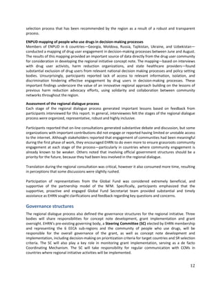 12
selection process that has been recommended by the region as a result of a robust and transparent
process.
ENPUD mapping of people who use drugs in decision-making processes
Members of ENPUD in 6 countries—Georgia, Moldova, Russia, Tajikistan, Ukraine, and Uzbekistan—
conducted a mapping of drug user engagement in decision-making processes between June and August.
The results of this mapping provided an important source of data directly from the drug user community
for consideration in developing the regional initiative concept note. The mapping—based on interviews
with drug user activists, harm reduction organizations, and state healthcare providers—found
substantial exclusion of drug users from relevant national decision making processes and policy setting
bodies. Unsurprisingly, participants reported lack of access to relevant information, isolation, and
discrimination hindering effective engagement by drug users in decision-making processes. These
important findings underscore the value of an innovative regional approach building on the lessons of
previous harm reduction advocacy efforts, using solidarity and collaboration between community
networks throughout the region.
Assessment of the regional dialogue process
Each stage of the regional dialogue process generated important lessons based on feedback from
participants interviewed for this report. In general, interviewees felt the stages of the regional dialogue
process were organized, representative, robust and highly inclusive.
Participants reported that on-line consultations generated substantive debate and discussion, but some
organizations with important contributions did not engage or reported having limited or unstable access
to the internet. Although stakeholders reported that engagement of communities had been meaningful
during the first phase of work, they encouraged EHRN to do even more to ensure grassroots community
engagement at each stage of the process—particularly in countries where community engagement is
already known to be weaker. Others noted that involving official government structures should be a
priority for the future, because they had been less involved in the regional dialogue.
Translation during the regional consultation was critical, however it also consumed more time, resulting
in perceptions that some discussions were slightly rushed.
Participation of representatives from the Global Fund was considered extremely beneficial, and
supportive of the partnership model of the NFM. Specifically, participants emphasized that the
supportive, proactive and engaged Global Fund Secretariat team provided substantial and timely
assistance as EHRN sought clarifications and feedback regarding key questions and concerns.
Governance structures
The regional dialogue process also defined the governance structures for the regional initiative. Three
bodies will share responsibilities for concept note development, grant implementation and grant
oversight. EHRN’s pre-existing governing body, a Steering Committee (SC) elected by EHRN membership
and representing the 6 EECA sub-regions and the community of people who use drugs, will be
responsible for the overall governance of the grant, as well as concept note development and
implementation, including decision-making on prioritization criteria for target countries and SR selection
criteria. The SC will also play a key role in monitoring grant implementation, serving as a de facto
Coordinating Mechanism. The SC will take responsibility for regular communication with CCMs in
countries where regional initiative activities will be implemented.