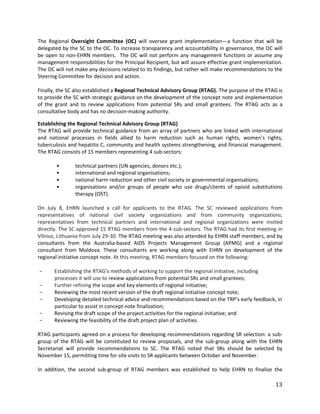 13
The Regional Oversight Committee (OC) will oversee grant implementation—a function that will be
delegated by the SC to the OC. To increase transparency and accountability in governance, the OC will
be open to non-EHRN members. The OC will not perform any management functions or assume any
management responsibilities for the Principal Recipient, but will assure effective grant implementation.
The OC will not make any decisions related to its findings, but rather will make recommendations to the
Steering Committee for decision and action.
Finally, the SC also established a Regional Technical Advisory Group (RTAG). The purpose of the RTAG is
to provide the SC with strategic guidance on the development of the concept note and implementation
of the grant and to review applications from potential SRs and small grantees. The RTAG acts as a
consultative body and has no decision-making authority.
Establishing the Regional Technical Advisory Group (RTAG)
The RTAG will provide technical guidance from an array of partners who are linked with international
and national processes in fields allied to harm reduction such as human rights, women’s rights,
tuberculosis and hepatitis C, community and health systems strengthening, and financial management.
The RTAG consists of 15 members representing 4 sub-sectors:
• technical partners (UN agencies, donors etc.);
• international and regional organisations;
• national harm reduction and other civil society or governmental organisations;
• organisations and/or groups of people who use drugs/clients of opioid substitutions
therapy (OST).
On July 8, EHRN launched a call for applicants to the RTAG. The SC reviewed applications from
representatives of national civil society organizations and from community organizations;
representatives from technical partners and international and regional organizations were invited
directly. The SC approved 15 RTAG members from the 4 sub-sectors. The RTAG had its first meeting in
Vilnius, Lithuania from July 29-30. The RTAG meeting was also attended by EHRN staff members, and by
consultants from the Australia-based AIDS Projects Management Group (APMG) and a regional
consultant from Moldova. These consultants are working along with EHRN on development of the
regional initiative concept note. At this meeting, RTAG members focused on the following:
- Establishing the RTAG’s methods of working to support the regional initiative, including
processes it will use to review applications from potential SRs and small grantees;
- Further refining the scope and key elements of regional initiative;
- Reviewing the most recent version of the draft regional initiative concept note;
- Developing detailed technical advice and recommendations based on the TRP’s early feedback, in
particular to assist in concept note finalization;
- Revising the draft scope of the project activities for the regional initiative; and
- Reviewing the feasibility of the draft project plan of activities.
RTAG participants agreed on a process for developing recommendations regarding SR selection: a sub-
group of the RTAG will be constituted to review proposals, and the sub-group along with the EHRN
Secretariat will provide recommendations to SC. The RTAG noted that SRs should be selected by
November 15, permitting time for site visits to SR applicants between October and November.
In addition, the second sub-group of RTAG members was established to help EHRN to finalize the