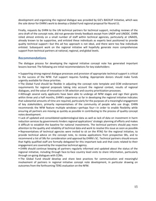 15
development and organizing the regional dialogue was provided by GIZ's BACKUP Initiative, which was
the sole donor for EHRN's work to develop a Global Fund regional proposal for Round 11.
Finally, requests by EHRN to the UN technical partners for technical support, including reviews of the
zero draft of the concept note, did not generate timely feedback except from UNDP and UNODC. EHRN
relied almost entirely on a small number of staff within technical agencies, particularly at UNAIDS,
already known to be supportive, and enlisted these individuals as experts best positioned to provide
quality technical support—but this ad hoc approach is not ideal, and there were too few individuals
enlisted. Subsequent work on the regional initiative will hopefully generate more comprehensive
support from technical partners at national, regional, and global levels.
Recommendations
The dialogue process for developing the regional initiative concept note has generated important
lessons learned. The following are initial recommendations for key stakeholders:
• Supporting strong regional dialogue processes and provision of appropriate technical support is critical
to the success of the NFM. Full support requires funding. Appropriate donors should make funds
urgently available for these priorities.
• The Global Fund should be flexible in adjusting the concept note template and CCM endorsement
requirements for regional proposals taking into account the regional context, results of regional
dialogues, and the value of innovation in SR selection and country prioritization processes.
• Although several early applicants have been able to undergo all NFM stages and sign their grants
within three and a half months, EHRN’s experience so far in developing the regional initiative indicates
that substantial amounts of time are required, particularly for the purposes of a meaningful engagement
of key stakeholders, primarily representatives of the community of people who use drugs. EHRN
recommends the NFM feature multiple windows—perhaps four—in order to enable flexibility while
ensuring all partners are moving as quickly as possible in contributing to the process of quality concept
notes development.
• Lack of updated and consolidated epidemiological data as well as lack of data on investment in harm
reduction services by governments hinders regional applications’ strategic planning of efforts and makes
it difficult to establish the baseline for national investments. The technical partners should pay more
attention to the quality and reliability of technical data and work to resolve this issue as soon as possible.
• Representatives of technical agencies were invited to sit on the RTAG for the regional initiative, to
provide technical advice on the concept note, to review applications from prospective SRs, and to
recommend a list of SRs for consideration and approval by EHRN's SC. Technical partners should ensure
that highly qualified staff are formally delegated for this important task and that costs related to their
engagement are covered by the respective technical agency.
• EHRN should continue keeping all partners regularly informed and updated about the status of the
regional initiative, including through face-to-face country level visits to share information, particularly
through on-going dialogues with CCMs.
• The Global Fund should develop and share best practices for communication and meaningful
involvement of partners in regional initiative concept note development, in particular drawing on
outcomes from the forthcoming TERG evaluation on the NFM.