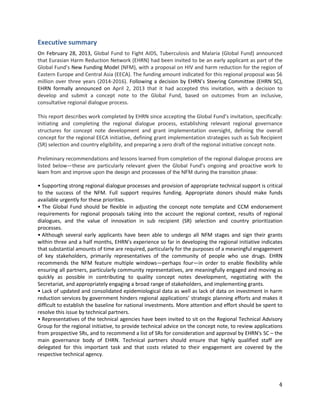 4
Executive summary
On February 28, 2013, Global Fund to Fight AIDS, Tuberculosis and Malaria (Global Fund) announced
that Eurasian Harm Reduction Network (EHRN) had been invited to be an early applicant as part of the
Global Fund’s New Funding Model (NFM), with a proposal on HIV and harm reduction for the region of
Eastern Europe and Central Asia (EECA). The funding amount indicated for this regional proposal was $6
million over three years (2014-2016). Following a decision by EHRN’s Steering Committee (EHRN SC),
EHRN formally announced on April 2, 2013 that it had accepted this invitation, with a decision to
develop and submit a concept note to the Global Fund, based on outcomes from an inclusive,
consultative regional dialogue process.
This report describes work completed by EHRN since accepting the Global Fund’s invitation, specifically:
initiating and completing the regional dialogue process, establishing relevant regional governance
structures for concept note development and grant implementation oversight, defining the overall
concept for the regional EECA initiative, defining grant implementation strategies such as Sub Recipient
(SR) selection and country eligibility, and preparing a zero draft of the regional initiative concept note.
Preliminary recommendations and lessons learned from completion of the regional dialogue process are
listed below—these are particularly relevant given the Global Fund’s ongoing and proactive work to
learn from and improve upon the design and processes of the NFM during the transition phase:
• Supporting strong regional dialogue processes and provision of appropriate technical support is critical
to the success of the NFM. Full support requires funding. Appropriate donors should make funds
available urgently for these priorities.
• The Global Fund should be flexible in adjusting the concept note template and CCM endorsement
requirements for regional proposals taking into the account the regional context, results of regional
dialogues, and the value of innovation in sub recipient (SR) selection and country prioritization
processes.
• Although several early applicants have been able to undergo all NFM stages and sign their grants
within three and a half months, EHRN’s experience so far in developing the regional initiative indicates
that substantial amounts of time are required, particularly for the purposes of a meaningful engagement
of key stakeholders, primarily representatives of the community of people who use drugs. EHRN
recommends the NFM feature multiple windows—perhaps four—in order to enable flexibility while
ensuring all partners, particularly community representatives, are meaningfully engaged and moving as
quickly as possible in contributing to quality concept notes development, negotiating with the
Secretariat, and appropriately engaging a broad range of stakeholders, and implementing grants.
• Lack of updated and consolidated epidemiological data as well as lack of data on investment in harm
reduction services by government hinders regional applications’ strategic planning efforts and makes it
difficult to establish the baseline for national investments. More attention and effort should be spent to
resolve this issue by technical partners.
• Representatives of the technical agencies have been invited to sit on the Regional Technical Advisory
Group for the regional initiative, to provide technical advice on the concept note, to review applications
from prospective SRs, and to recommend a list of SRs for consideration and approval by EHRN's SC – the
main governance body of EHRN. Technical partners should ensure that highly qualified staff are
delegated for this important task and that costs related to their engagement are covered by the
respective technical agency.