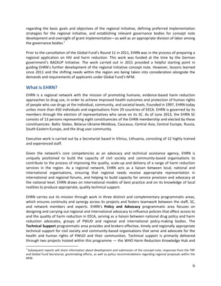 6
regarding the basic goals and objectives of the regional initiative, defining preferred implementation
strategies for the regional initiative, and establishing relevant governance bodies for concept note
development and oversight of grant implementation—as well as an appropriate division of labor among
the governance bodies.1
Prior to the cancellation of the Global Fund’s Round 11 in 2011, EHRN was in the process of preparing a
regional application on HIV and harm reduction. This work was funded at the time by the German
government’s BACKUP Initiative. The work carried out in 2011 provided a helpful starting point in
guiding EHRN’s further development of the regional initiative concept note. However, lessons learned
since 2011 and the shifting needs within the region are being taken into consideration alongside the
demands and requirements of applicants under Global Fund’s NFM.
What is EHRN?
EHRN is a regional network with the mission of promoting humane, evidence-based harm reduction
approaches to drug use, in order to achieve improved health outcomes and protection of human rights
of people who use drugs at the individual, community, and societal levels. Founded in 1997, EHRN today
unites more than 450 individuals and organisations from 29 countries of EECA. EHRN is governed by its
members through the election of representatives who serve on its SC. As of June 2013, the EHRN SC
consists of 13 persons representing eight constituencies of the EHRN membership and elected by these
constituencies: Baltic States, Belarus-Ukraine-Moldova, Caucasus, Central Asia, Central Europe, Russia,
South-Eastern Europe, and the drug user community.
Executive work is carried out by a Secretariat based in Vilnius, Lithuania, consisting of 12 highly trained
and experienced staff.
Given the network’s core competencies as an advocacy and technical assistance agency, EHRN is
uniquely positioned to build the capacity of civil society and community-based organisations to
contribute to the process of improving the quality, scale-up and delivery of a range of harm reduction
services in the region. As a regional network, EHRN acts as a liaison between local, national and
international organisations, ensuring that regional needs receive appropriate representation in
international and regional forums, and helping to build capacity for service provision and advocacy at
the national level. EHRN draws on international models of best practice and on its knowledge of local
realities to produce appropriate, quality technical support.
EHRN carries out its mission through work in three distinct and complementary programmatic areas,
which ensures continuity and synergy across its projects and fosters teamwork between the staff, SC,
and network members and experts. EHRN’s Policy and Advocacy programmatic area focuses on
designing and carrying out regional and international advocacy to influence policies that affect access to
and the quality of harm reduction in EECA, serving as a liaison between national drug policy and harm
reduction advocates, groups of PWUD and regional and international policy-making bodies. The
Technical Support programmatic area provides and brokers effective, timely and regionally appropriate
technical support for civil society and community-based organisations that serve and advocate for the
health and human rights of PWUD and their communities. Technical support is primarily delivered
through two projects hosted within this programme — the WHO Harm Reduction Knowledge Hub and
1
Subsequent reports will share information about development and submission of the concept note, responses from the TRP
and Global Fund Secretariat, grantmaking efforts, as well as policy recommendations regarding regional proposals within the
NFM.