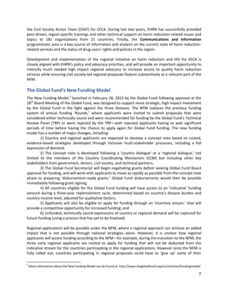 7
the Civil Society Action Team (CSAT) for EECA. During last two years, EHRN has successfully provided
peer-driven, region-specific trainings and other technical support on harm reduction-related issues and
topics to 181 organisations from 21 countries. Finally, the Communications and Information
programmatic area is a key source of information and analysis on the current state of harm reduction-
related services and the status of drug users’ rights and policies in the region.
Development and implementation of the regional initiative on harm reduction and HIV for EECA is
closely aligned with EHRN’s policy and advocacy priorities, and will provide an important opportunity to
intensify much needed high impact regional advocacy to increase access to quality harm reduction
services while ensuring civil society-led regional proposals feature substantively as a relevant part of the
NFM.
The Global Fund’s New Funding Model
The New Funding Model,2
launched in February 28, 2013 by the Global Fund following approval at the
28th
Board Meeting of the Global Fund, was designed to support more strategic, high impact investment
by the Global Fund in the fight against the three diseases. The NFM replaces the previous funding
system of annual funding ‘Rounds,’ where applicants were invited to submit proposals that were
considered either technically sound and were recommended for funding by the Global Fund’s Technical
Review Panel (TRP) or were rejected by the TRP—with rejected applicants having to wait significant
periods of time before having the chance to apply again for Global Fund funding. The new funding
model has a number of major changes, including:
1) Country and regional applicants are expected to develop a concept note based on costed,
evidence-based strategies developed through inclusive multi-stakeholder processes, including a full
expression of demand;
2) The concept note is developed following a ‘country dialogue’ or a ‘regional dialogue,’ not
limited to the members of the Country Coordinating Mechanism (CCM) but including other key
stakeholders from government, donors, civil society, and technical partners;
3) The Global Fund Secretariat will begin negotiating grants before seeking Global Fund Board
approval for funding, and will work with applicants to move as rapidly as possible from the concept note
phase to preparing ‘disbursement-ready grants.’ Global Fund disbursements would then be possible
immediately following grant signing;
4) All countries eligible for the Global Fund funding will have access to an ‘indicative’ funding
amount during a three-year replenishment cycle, determined based on country’s disease burden and
country income level, adjusted for qualitative factors;
5) Applicants will also be eligible to apply for funding through an ‘incentive stream,’ that will
provide a competitive opportunity for increased funding; and
6) Unfunded, technically sound expressions of country or regional demand will be captured for
future funding (using a process that has yet to be finalized).
Regional applications will be possible under the NFM, where a regional approach can achieve an added
impact that is not possible through national strategies alone. However, it is unclear how regional
applicants will access funding according to the NFM—for example, during the transition to the NFM, the
three early regional applicants are invited to apply for funding that will not be deducted from the
indicative stream for the countries participating in the regional applications. However once the NFM is
fully rolled out, countries participating in regional proposals could have to ‘give up’ some of their
2
More information about the New Funding Model can be found at: http://www.theglobalfund.org/en/activities/fundingmodel/