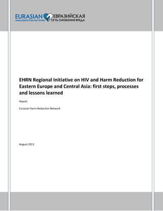 EHRN Regional Initiative on HIV and Harm Reduction for
Eastern Europe and Central Asia: first steps, processes
and lessons learned
Report
Eurasian Harm Reduction Network
August 2013
 