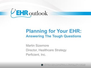 Planning for Your EHR:
Answering The Tough Questions

Martin Sizemore
Director, Healthcare Strategy
Perficient, Inc.

             EHRoutlook is a division of Access Intelligence, LLC. Reproduction in whole or in part in any
             form or medium without express written permission of Access Intelligence, LLC is prohibited.
 