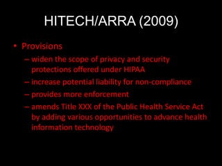HITECH/ARRA (2009)
• Provisions
  – widen the scope of privacy and security
    protections offered under HIPAA
  – increase potential liability for non-compliance
  – provides more enforcement
  – amends Title XXX of the Public Health Service Act
    by adding various opportunities to advance health
    information technology
 