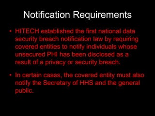 Notification Requirements
• HITECH established the first national data
  security breach notification law by requiring
  covered entities to notify individuals whose
  unsecured PHI has been disclosed as a
  result of a privacy or security breach.

• In certain cases, the covered entity must also
  notify the Secretary of HHS and the general
  public.
 
