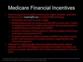 Medicare Financial Incentives
    •     Incentive payments for eligible professionals, eligible hospitals, and CAHs
          that demonstrate meaningful use of certified EHR technology.
           – Participation can begin as early as 2011.
           – Eligible professionals can receive up to $44,000 over five years. There's
               an additional incentive for eligible professionals who provide services in
               a Health Professional Shortage Area (HSPA).
           – To get the maximum incentive payment, Medicare eligible professionals
               must begin participation by 2012.
           – Incentive payments for eligible hospitals and CAHs may begin as early
               as 2011 and are based on a number of factors, beginning with a $2
               million base payment.
    •     Important! For 2015 and later, Medicare eligible professionals, eligible
          hospitals, and CAHs that do not successfully demonstrate meaningful use
          will have a payment adjustment in their Medicare reimbursement (1-2% per
          year)3

3 President, Executive
                    Order, “Incentives for the Use of Health Information Technology and Establishing the Position of the National Health
Information Technology Coordinator,” Federal Register 69, no. 84: (April 2004).
 