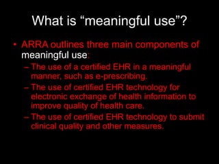 What is “meaningful use”?
• ARRA outlines three main components of
  meaningful use:
  – The use of a certified EHR in a meaningful
    manner, such as e-prescribing.
  – The use of certified EHR technology for
    electronic exchange of health information to
    improve quality of health care.
  – The use of certified EHR technology to submit
    clinical quality and other measures.
 