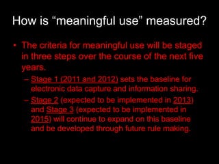 How is “meaningful use” measured?
• The criteria for meaningful use will be staged
  in three steps over the course of the next five
  years.
  – Stage 1 (2011 and 2012) sets the baseline for
    electronic data capture and information sharing.
  – Stage 2 (expected to be implemented in 2013)
    and Stage 3 (expected to be implemented in
    2015) will continue to expand on this baseline
    and be developed through future rule making.
 