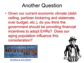 Another Question
• Given our current economic climate (debt
  ceiling, partisan bickering and stalemate
  over budget, etc.), do you think the
  government should be providing financial
  incentives to adopt EHRs? Does our
  aging population influence this
  consideration?




  14 trillion or 211 trillion?
 