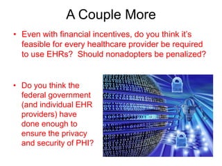 A Couple More
• Even with financial incentives, do you think it’s
  feasible for every healthcare provider be required
  to use EHRs? Should nonadopters be penalized?


• Do you think the
  federal government
  (and individual EHR
  providers) have
  done enough to
  ensure the privacy
  and security of PHI?
 