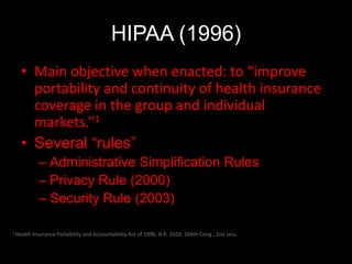 HIPAA (1996)
   • Main objective when enacted: to “improve
     portability and continuity of health insurance
     coverage in the group and individual
     markets.”1
   • Several “rules”
             – Administrative Simplification Rules
             – Privacy Rule (2000)
             – Security Rule (2003)

1 Health   Insurance Portability and Accountability Act of 1996, H.R. 3103, 104th Cong., 2nd sess.
 