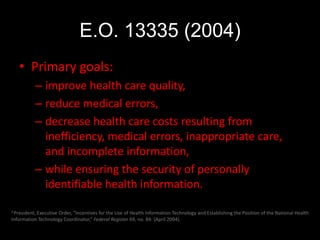 E.O. 13335 (2004)
   • Primary goals:
           – improve health care quality,
           – reduce medical errors,
           – decrease health care costs resulting from
             inefficiency, medical errors, inappropriate care,
             and incomplete information,
           – while ensuring the security of personally
             identifiable health information.

2 President, Executive
                    Order, “Incentives for the Use of Health Information Technology and Establishing the Position of the National Health
Information Technology Coordinator,” Federal Register 69, no. 84: (April 2004).
 