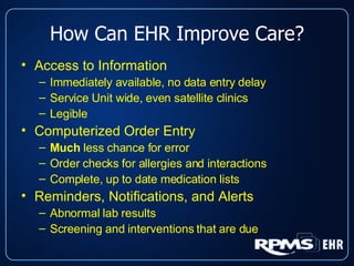 How Can EHR Improve Care? Access to Information Immediately available, no data entry delay Service Unit wide, even satellite clinics Legible Computerized Order Entry Much  less chance for error Order checks for allergies and interactions Complete, up to date medication lists Reminders, Notifications, and Alerts Abnormal lab results Screening and interventions that are due 
