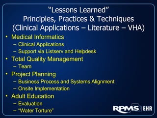 “ Lessons Learned” Principles, Practices & Techniques (Clinical Applications – Literature – VHA) Medical Informatics Clinical Applications Support via Listserv and Helpdesk Total Quality Management Team Project Planning Business Process and Systems Alignment Onsite Implementation Adult Education Evaluation “ Water Torture” 