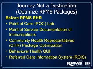 Journey Not a Destination (Optimize RPMS Packages) Before RPMS EHR Point of Care (POC) Lab Point of Service Documentation of Immunizations Community Health Representatives (CHR) Package Optimization Behavioral Health GUI Referred Care Information System (RCIS) 