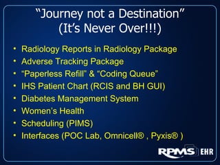 “ Journey not a Destination” (It’s Never Over!!!) Radiology Reports in Radiology Package Adverse Tracking Package “ Paperless Refill” & “Coding Queue” IHS Patient Chart (RCIS and BH GUI) Diabetes Management System Women’s Health Scheduling (PIMS) Interfaces (POC Lab, Omnicell® , Pyxis® ) 