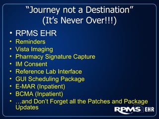 “ Journey not a Destination” (It’s Never Over!!!) RPMS EHR Reminders Vista Imaging Pharmacy Signature Capture IM Consent Reference Lab Interface GUI Scheduling Package E-MAR (Inpatient) BCMA (Inpatient) … and Don’t Forget all the Patches and Package Updates 