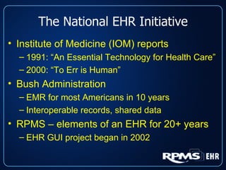 The National EHR Initiative Institute of Medicine (IOM) reports 1991: “An Essential Technology for Health Care” 2000: “To Err is Human” Bush Administration EMR for most Americans in 10 years Interoperable records, shared data RPMS – elements of an EHR for 20+ years EHR GUI project began in 2002 