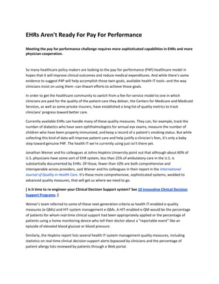 EHRs Aren't Ready For Pay For Performance

Meeting the pay for performance challenge requires more sophisticated capabilities in EHRs and more
physician cooperation.



So many healthcare policy makers are looking to the pay-for-performance (P4P) healthcare model in
hopes that it will improve clinical outcomes and reduce medical expenditures. And while there's some
evidence to suggest P4P will help accomplish those twin goals, available health IT tools--and the way
clinicians insist on using them--can thwart efforts to achieve those goals.

In order to get the healthcare community to switch from a fee-for-service model to one in which
clinicians are paid for the quality of the patient care they deliver, the Centers for Medicare and Medicaid
Services, as well as some private insurers, have established a long list of quality metrics to track
clinicians' progress toward better care.

Currently available EHRs can handle many of these quality measures. They can, for example, track the
number of diabetics who have seen ophthalmologists for annual eye exams, measure the number of
children who have been properly immunized, and keep a record of a patient's smoking status. But while
collecting this kind of data will improve patient care and help justify a clinician's fees, it's only a baby
step toward genuine P4P. The health IT we're currently using just isn't there yet.

Jonathan Weiner and his colleagues at Johns Hopkins University point out that although about 60% of
U.S. physicians have some sort of EHR system, less than 25% of ambulatory care in the U.S. is
substantially documented by EHRs. Of those, fewer than 10% are both comprehensive and
interoperable across providers, said Wiener and his colleagues in their report in the International
Journal of Quality in Health Care. It's these more comprehensive, sophisticated systems, wedded to
advanced quality measures, that will get us where we need to go.

[ Is it time to re-engineer your Clinical Decision Support system? See 10 Innovative Clinical Decision
Support Programs. ]

Weiner's team referred to some of these next-generation criteria as health IT-enabled e-quality
measures (e-QMs) and HIT-system management e-QMs. A HIT-enabled e-QM would be the percentage
of patients for whom real-time clinical support had been appropriately applied or the percentage of
patients using a home monitoring device who tell their doctor about a "reportable event" like an
episode of elevated blood glucose or blood pressure.

Similarly, the Hopkins report lists several health IT system management quality measures, including
statistics on real-time clinical decision support alerts bypassed by clinicians and the percentage of
patient allergy lists reviewed by patients through a Web portal.
 