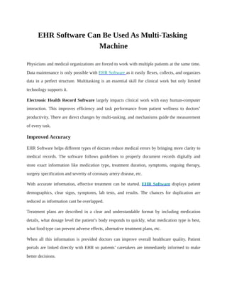 EHR Software Can Be Used As Multi-Tasking
Machine
Physicians and medical organizations are forced to work with multiple patients at the same time.
Data maintenance is only possible with EHR Software as it easily flexes, collects, and organizes
data in a perfect structure. Multitasking is an essential skill for clinical work but only limited
technology supports it.
Electronic Health Record Software largely impacts clinical work with easy human-computer
interaction. This improves efficiency and task performance from patient wellness to doctors’
productivity. There are direct changes by multi-tasking, and mechanisms guide the measurement
of every task.
Improved Accuracy
EHR Software helps different types of doctors reduce medical errors by bringing more clarity to
medical records. The software follows guidelines to properly document records digitally and
store exact information like medication type, treatment duration, symptoms, ongoing therapy,
surgery specification and severity of coronary artery disease, etc.
With accurate information, effective treatment can be started. EHR Software displays patient
demographics, clear signs, symptoms, lab tests, and results. The chances for duplication are
reduced as information cant be overlapped.
Treatment plans are described in a clear and understandable format by including medication
details, what dosage level the patient’s body responds to quickly, what medication type is best,
what food type can prevent adverse effects, alternative treatment plans, etc.
When all this information is provided doctors can improve overall healthcare quality. Patient
portals are linked directly with EHR so patients’ caretakers are immediately informed to make
better decisions.
 