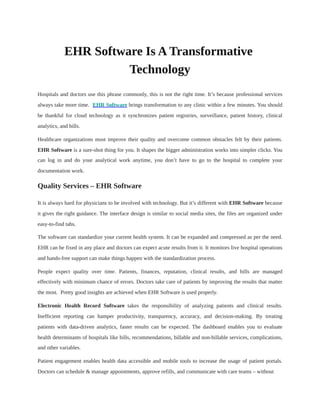 EHR Software Is A Transformative
Technology
Hospitals and doctors use this phrase commonly, this is not the right time. It’s because professional services
always take more time. EHR Software brings transformation to any clinic within a few minutes. You should
be thankful for cloud technology as it synchronizes patient registries, surveillance, patient history, clinical
analytics, and bills.
Healthcare organizations must improve their quality and overcome common obstacles felt by their patients.
EHR Software is a sure-shot thing for you. It shapes the bigger administration works into simpler clicks. You
can log in and do your analytical work anytime, you don’t have to go to the hospital to complete your
documentation work.
Quality Services – EHR Software
It is always hard for physicians to be involved with technology. But it’s different with EHR Software because
it gives the right guidance. The interface design is similar to social media sites, the files are organized under
easy-to-find tabs.
The software can standardize your current health system. It can be expanded and compressed as per the need.
EHR can be fixed in any place and doctors can expect acute results from it. It monitors live hospital operations
and hands-free support can make things happen with the standardization process.
People expect quality over time. Patients, finances, reputation, clinical results, and bills are managed
effectively with minimum chance of errors. Doctors take care of patients by improving the results that matter
the most. Pretty good insights are achieved when EHR Software is used properly.
Electronic Health Record Software takes the responsibility of analyzing patients and clinical results.
Inefficient reporting can hamper productivity, transparency, accuracy, and decision-making. By treating
patients with data-driven analytics, faster results can be expected. The dashboard enables you to evaluate
health determinants of hospitals like bills, recommendations, billable and non-billable services, complications,
and other variables.
Patient engagement enables health data accessible and mobile tools to increase the usage of patient portals.
Doctors can schedule & manage appointments, approve refills, and communicate with care teams – without
 