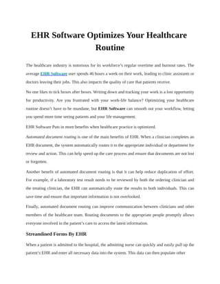 EHR Software Optimizes Your Healthcare
Routine
The healthcare industry is notorious for its workforce’s regular overtime and burnout rates. The
average EHR Software user spends 46 hours a week on their work, leading to clinic assistants or
doctors leaving their jobs. This also impacts the quality of care that patients receive.
No one likes to tick boxes after boxes. Writing down and tracking your work is a lost opportunity
for productivity. Are you frustrated with your work-life balance? Optimizing your healthcare
routine doesn’t have to be mundane, but EHR Software can smooth out your workflow, letting
you spend more time seeing patients and your life management.
EHR Software Puts in more benefits when healthcare practice is optimized.
Automated document routing is one of the main benefits of EHR. When a clinician completes an
EHR document, the system automatically routes it to the appropriate individual or department for
review and action. This can help speed up the care process and ensure that documents are not lost
or forgotten.
Another benefit of automated document routing is that it can help reduce duplication of effort.
For example, if a laboratory test result needs to be reviewed by both the ordering clinician and
the treating clinician, the EHR can automatically route the results to both individuals. This can
save time and ensure that important information is not overlooked.
Finally, automated document routing can improve communication between clinicians and other
members of the healthcare team. Routing documents to the appropriate people promptly allows
everyone involved in the patient’s care to access the latest information.
Streamlined Forms By EHR
When a patient is admitted to the hospital, the admitting nurse can quickly and easily pull up the
patient’s EHR and enter all necessary data into the system. This data can then populate other
 