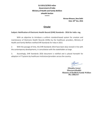 Q-11011/3/2015-eGov
Government of India
Ministry of Health and Family Welfare
eHealth Section
*****
Nirman Bhawan, New Delhi
Date: 30th
Dec, 2016
Circular
Subject: Notification of Electronic Health Record (EHR) Standards - 2016 for India -reg.
With an objective to introduce a uniform standard-based system for creation and
maintenance of Electronic Health Records (EHRs) by the healthcare providers, Ministry of
Health and Family Welfare notified EHR Standards for India in 2013.
2. With the passage of time, the EHR Standards 2013 have been duly revised in line with
the contemporary developments, in consultation with the stakeholders at large.
3. Accordingly, EHR Standards 2016 document is notified and is placed herewith for
adoption in IT Systems by healthcare institutions/providers across the country.
(Jitendra Arora)
Director(eHealth)
Ministry of Health & Family Welfare
Ph: 23062317
 