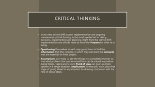 CRITICAL THINKING
• In my view for the EHR system implementation and ongoing
maintenance critical thinking is the most needed aid in taking
decisions, implementing and planning. Right from the start of EHR
implementation one should need to know the Purpose for what he is
doing.
• Questioning themselves in each step gives them to find the
Information that they needed, in which they can learn the concepts
that are essential for their project.
• Assumptions can make us see the things in a completed manner so
that what problem that can we would face can be traced way before
doing things. Taking every one’s Point of view can gives us more
options in a single question. Implications is what you do in your final
stage of going ahead in any situation by drawing conclusion with the
help of above steps.
 