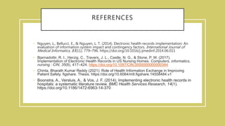 REFERENCES
• Nguyen, L., Bellucci, E., & Nguyen, L. T. (2014). Electronic health records implementation: An
evaluation of information system impact and contingency factors. International Journal of
Medical Informatics, 83(11), 779–796. https://doi.org/10.1016/j.ijmedinf.2014.06.011
• Bjarnadottir, R. I., Herzig, C., Travers, J. L., Castle, N. G., & Stone, P. W. (2017).
Implementation of Electronic Health Records in US Nursing Homes. Computers, informatics,
nursing : CIN, 35(8), 417–424. https://doi.org/10.1097/CIN.0000000000000344
• Chinta, Bharath Kumar Reddy (2021): Role of Health Information Exchange in Improving
Patient Safety. figshare. Thesis. https://doi.org/10.6084/m9.figshare.14558484.v1
• Boonstra, A., Versluis, A., & Vos, J. F. (2014). Implementing electronic health records in
hospitals: a systematic literature review. BMC Health Services Research, 14(1).
https://doi.org/10.1186/1472-6963-14-370
 