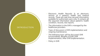 INTRODUCTION
• Electronic Health Records: Is an electronic
version of a patient’s health and medical
records. These are real-time secured information
available for authorized users only. It contains all
the required information about patient’s health
condition, records, test reports.
• The information in the EHR is managed by the
healthcare providers.
• Topic of discussion is EHR implementation and
ongoing maintenance.
• The following topic will be discussed: EHR
functionalities, Benefits of EHR, EHR
Implementation, After EHR Implementation.
• Policy in EHR
 