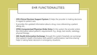 EHR FUNCTIONALITIES:
• CDS-Clinical Decision Support System: It helps the provider in making decisions
in regard to patient care.
• It provides the updated information about a drug, cross referencing a patient
allergy etc.,
• CPOE-Computerized Physician Order Entry: In this system the provider enters
the information about patient’s requirements. E.g., drugs, test results, radiology,
physical therapy.
• HIE-Health Information Exchange: through this system hospitals can exchange
their patient's health information with patient's authorization, real time sharing
helps in taking faster decisions in emergency situations.
 