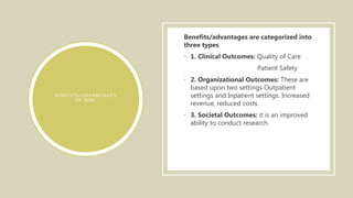 B E N E F I T S / A D V A N T A G E S
O F E H R :
Benefits/advantages are categorized into
three types
• 1. Clinical Outcomes: Quality of Care
Patient Safety
• 2. Organizational Outcomes: These are
based upon two settings Outpatient
settings and Inpatient settings. Increased
revenue, reduced costs.
• 3. Societal Outcomes: it is an improved
ability to conduct research.
 
