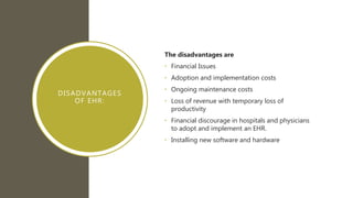 DISADVANTAGES
OF EHR:
The disadvantages are
• Financial Issues
• Adoption and implementation costs
• Ongoing maintenance costs
• Loss of revenue with temporary loss of
productivity
• Financial discourage in hospitals and physicians
to adopt and implement an EHR.
• Installing new software and hardware
 