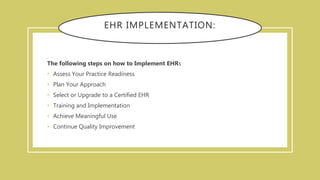 EHR IMPLEMENTATION:
The following steps on how to Implement EHRs
• Assess Your Practice Readiness
• Plan Your Approach
• Select or Upgrade to a Certified EHR
• Training and Implementation
• Achieve Meaningful Use
• Continue Quality Improvement
 
