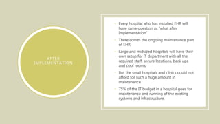 AFTER
IMPLEMENTATION
• Every hospital who has installed EHR will
have same question as “what after
Implementation”
• There comes the ongoing maintenance part
of EHR.
• Large and midsized hospitals will have their
own setup for IT department with all the
required staff, secure locations, back ups
and cool rooms.
• But the small hospitals and clinics could not
afford for such a huge amount in
maintenance
• 75% of the IT budget in a hospital goes for
maintenance and running of the existing
systems and infrastructure.
 