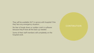 CONTINUTION
• They will be available 24/7 in service with hospital if the
they face any emergency situation.
• No fear of break down or sudden crash in software
because they’ll have all the back up needed.
• Some of their staff members will completely on the
hospital work.
 