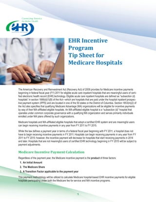 Connecting America
for Better Health
EHR ­Incentive
­Program
Tip Sheet for
­Medicare ­Hospitals
The American Recovery and Reinvestment Act (Recovery Act) of 2009 provides for Medicare incentive payments
beginning in federal fiscal year (FY) 2011 for eligible acute care inpatient hospitals that are meaningful users of certi-
fied electronic health record (EHR) technology. Eligible acute care inpatient hospitals are defined as “subsection (d)
hospitals” in section 1886(d)(1)(B) of the Act—which are hospitals that are paid under the hospital inpatient prospec-
tive payment system (IPPS) and are located in one of the 50 states or the District of Columbia. Section 1853(m)(2) of
the Act also specifies that qualifying Medicare Advantage (MA) organizations will be eligible for incentive payments
by way of their MA-affiliated eligible hospitals. An MA-affiliated eligible hospital is a “subsection (d)” hospital that
operates under common corporate governance with a qualifying MA organization and serves primarily individuals
enrolled under MA plans offered by such organizations.
Medicare hospitals and MA-affiliated eligible hospitals that adopt a certified EHR system and are meaningful users
can begin receiving incentive payments in any year from FY 2011 to FY 2015.
While the law defines a payment year in terms of a federal fiscal year beginning with FY 2011, a hospital does not
have to begin receiving incentive payments in FY 2011. Hospitals can begin receiving payments in any year from FY
2011 to FY 2015; however, the incentive payment will decrease for hospitals that start receiving payments in 2014
and later. Hospitals that are not meaningful users of certified EHR technology beginning in FY 2015 will be subject to
payment adjustments.
Medicare Incentive Payment Calculation
Regardless of the payment year, the Medicare incentive payment is the product of three factors:
1.	 An Initial Amount
2.	 The Medicare Share
3.	 A Transition Factor applicable to the payment year
This payment methodology will be utilized to calculate Medicare hospital-based EHR incentive payments for eligible
hospitals participating under both the Medicare fee for service and MA incentive programs.
1
 