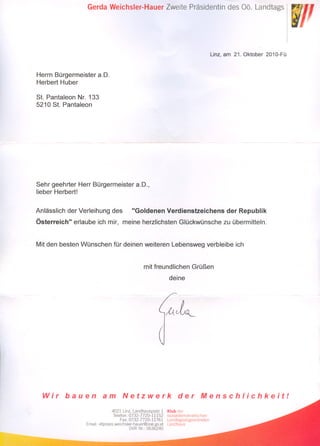 Gerda Weichsler-Hauer Zweite Präsidentin des Oö. Landtags




                                                                                     Linz, am 21. Oktober 2010-Fü


Herrn Bürgermeister a.O.
Herbert Huber

St. Pantaleon Nr. 133
5210 St. Pantaleon




Sehr geehrter Herr Bürgermeister a.O.,
lieber Herbert!


Anlässlich der Verleihung des             "Goldenen Verdienstzeichens                      der Republik
Österreich" erlaube ich mir, meine herzlichsten Glückwünsche zu übermitteln.


Mit den besten Wünschen für deinen weiteren Lebensweg verbleibe ich


                                                mit freundlichen Grüßen
                                                              deine




  Wir     bauen           am         Netzwerk                      der         Menschlichkeit!

                                 4021 Linz, Landhausplatz 1   Klub der
                                  Telefon: 0732-7720-11152    sozialdemokratischen
                                      Fax: 0732-7720-11761    Landtagsabgeordneten
                  Email: vltpraesweichsler-hauer@ooe.gv.at    Landhaus
                                           DVR Nr.: 0636240
 