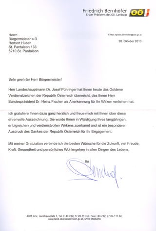 Friedrich Bernhofer
                                                               Erster Präsident des OÖ. Landtags




Herrn                                                                              E-Mail: Itpraes.bernhofer@ooe.gv.at

Bürgermeister a.D.                                                                             20. Oktober 2010
Herbert Huber
St. Pantaleon 133
5210 St. Pantaleon




Sehr geehrter Herr Bürgermeister!


Herr Landeshauptmann        Dr. Josef Pühringer hat Ihnen heute das Goldene
Verdienstzeichen   der Republik Österreich überreicht, das Ihnen Herr
Bundespräsident    Dr. Heinz Fischer als Anerkennung für Ihr Wirken verliehen hat.


Ich gratuliere Ihnen dazu ganz herzlich und freue mich mit Ihnen über diese
ehrenvolle Auszeichnung.       Sie wurde Ihnen in Würdigung Ihres langjährigen,
erfolgreichen und verdienstvollen Wirkens zuerkannt und ist ein besonderer
Ausdruck des Dankes der Republik Österreich für Ihr Engagement.


Mit meiner Gratulation verbinde ich die besten Wünsche für die Zukunft, viel Freude,
Kraft, Gesundheit und persönliches Wohlergehen in allen Dingen des Lebens.




           4021 Linz, Landhausplatz 1, Tel. (+43 732) 77 20-111 50, Fax (+43 732) 77 20-117 62,
                             www.land-oberoesterreich.gv.at. DVR: 0636240
 