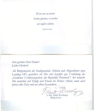 Wenn wir an unsere

                        Stärke glauben, so werden

                           wir täglich stärker.

                                 Mahatma Gandhi




    5 ehrgeehrter Herr Huber!
<   Lieber Herbert!

    Als Bürgermeister der Stadtgemeinde Altheim und Abgeordneter zum
    Landtag OÖ. gratuliere ich Dir sehr herzlich zur Verleihung des
    "Goldenen Verdienstzeichens der Republik Österreich(~ Ich wünsche
    Dir weiterhin viel Eifolg und Freude bei Deiner Arbeit) sowie auch
    privat alles Gute und vor allem Gesundheit . .I


                                 7~~~Cei: rdt:e~
                                 ~  F  IAbg.         nz Weinberger   ((~
                                             (Bürgermeister)
 