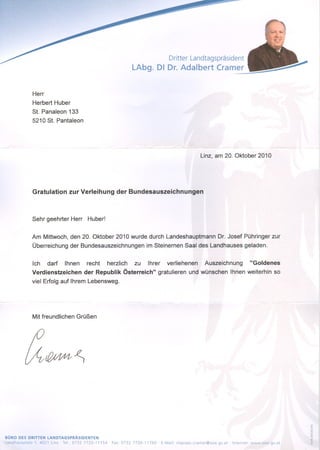 Dritter Landtagspräsident
                                                                   LAbg. DI Dr. Adalbert Cramer


                  Herr
                  Herbert Huber
                  St. Panaleon 133
                  5210 St. Pantaleon




                                                                                                         Linz, am 20. Oktober 2010




                  Gratulation zur Verleihung der Bundesauszeichnungen



                  Sehr geehrter Herr        Huber!


                  Am Mittwoch, den 20. Oktober 2010 wurde durch Landeshauptmann                                   Dr. Josef Pühringer zur
                  Überreichung der Bundesauszeichnungen                   im Steinernen Saal des Landhauses geladen.


                  Ich    darf    Ihnen      recht       herzlich    zu     Ihrer      verliehenen          Auszeichnung             "Goldenes
                  Verdienstzeichen         der Republik Österreich"              gratulieren und wünschen               Ihnen weiterhin so
                  viel Erfolg auf Ihrem Lebensweg.




                  Mit freundlichen Grüßen




BÜRO DES DRITTEN LANDTAGSPRÄSIDENTEN
Landhauspli;ltz   1, 4021 Unz . Tel.: 0732 7720-11154   . Fax: 0732 7720-11760   . E-Mail   vltpraes.cramer@ooe.gv.at   Internet:   www.ooe.gv.at
 