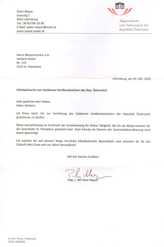 Peter Mayer
      Gunzing 2
      4923 Lohnsburg
                                                                                Abgeordneter
      Tel.: 0676/396 16 80
                                                                                zum Nationalrat   der
      E-Mail: peter.mayer@inext.at
      www.mayer-peter.at                                                        Republik Österreich




       Herrn Bürgermeister a.D.
       Herbert Huber
       Nr. 133
       5120 St. Pantaleon



                                                                            Lohnsburg, am 20. akt. 2010~



      Glückwünsche zum Goldenen Verdienstzeichen der Rep. Österreich



      Sehr geehrter Herr Huber,
      lieber Herbert,


      ich freue mich, Dir zur Verleihung    des Goldenen Verdienstzeichens    der Republik Österreich
      gratulieren zu dürfen.

      Diese Auszeichnung ist Ausdruck der Anerkennung für Deine Tätigkeit, die Du als Bürgermeister für
      die Gemeinde St. Pantaleon geleistet hast. Dein Einsatz im Dienste der Gemeindebevölkerung wird
      damit gewürdigt.

      Ich möchte Dir auf diesem Wege herzliche Glückwünsche übermitteln       und wünsche dir für die
      Zukunft alles Gute und vor allem Gesundheit!



                                           Mit den besten Grüßen!




                                         7L~
                                           Abg. z. NR Peter Mayer




A-1017 Wien, Parlament
DVR: 0050369
 