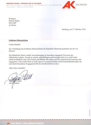 SIEGFRIED PICHLER . PRÄSIDENT DER AK SALZBURG
Markus-Sittlkus-Straße 10 . 5020    . Tel.: 0662-8687-532   . Fax: 0662-8687-580                    SALZBURG
www.ak-sbg.at·slegfried.pichler@ak-sbg.at




    Kollegen
    Herbert Huber
    GPA-DJP
    im Hause

                                                                                   Salzburg, am 27. Oktober 2010




    Goldenes Ehrenzeichen -                 -

    Lieber Herbert!

    Zur Verleihung des Goldenen Ehrenzeichens der Republik Österreich gratuliere ich dir von
    Herzen!

    Die öffentliche Hand verleiht Auszeichnungen an besonders engagierte Personen des
    öffentlichen Lebens. Gerade in unserer schne111ebigen und bewegten Zeit ist es nicht mehr
    selbstverständlich, dass sich Frauen und Männer für andere und das Gemeinwohl einsetzen und
    engagieren. Umso mehr freut es mich, dass es in unseren Reihen noch Persönlichkeiten gibt, die
    sich durch besonderes Engagement für die Gesellschaft hervortun.

    Alles Gute weiterhin!




                                                                                                                   co
                                                                                                                   o
                                                                                                                   '"
                                                                                                                   ....

                                                                                                                   o
                                                                                                                   ""

                                                                                                                   o
                                                                                                                   >
                                                                                                                   Cl:

                                                                                                                   o




A<.
 