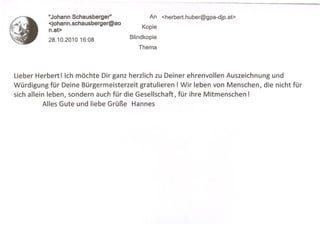 "Johann Schausberger"             An   <herbert.huber@gpa-djp.at>
          <johann.schausberger@ao
          n.at>                          Kopie

          28.10.201016:08           Blindkopie
                                       Thema




Lieber Herbert! Ich möchte Dir ganz herzlich zu Deiner ehrenvollen Auszeichnung und
Würdigung für Deine Bürgermeisterzeit gratulieren! Wir leben von Menschen, die nicht für
sich allein leben, sondern auch für die Gesellschaft, für ihre Mitmenschen!
           Alles Gute und liebe Grüße Hannes
 