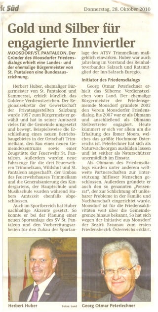 'kSüd                                       Donnerstag, 28. Oktober 2010



  Gold und Silber-für
  engagierte Innviertler
  MOOSDORF/ST.   PANTALEON. Der            lage des ATSV Trimmelkam maß-
  Gründer des Moosdorfer Friedens-         geblich einwirken. Huber war auch
  dialogs erhielt eine landes- und         jahrelang im Vorstand des Reinhal-
  der ehemalige Bürgermeister von          teverbandes Salzach und Ratsmit-
  St. Pantaleon eine Bundesaus-            glied der lnn-Salzach-Euregio.
  zeichnung.
                                           Initiator   des Friedensdialogs
     Herbert Huber, ehemaliger Bür-           Georg Otmar Peterlechner er-
  germeister von St. Pantaleon und         hielt das Silberne Verdienstzei-
  Kammerrat, erhielt kürzlich das          chen vom Land. Der ehemalige
  Goldene Verdienstzeichen. Der Re-        Bürgermeister      der Friedensge-
  gionalsekretär der Gewerkschaft          meinde Moosdorf gründete 2002
  der Privatangestellten    Salzburg       den Verein Moosdorfer Friedens-
  wurde 1997 zum Bürgermeister ge-         dialog. Bis 2007 war er als Obmann
  wählt und hat in seiner Amtszeit         und anschließend als Obmann
  vieles für die Gemeinde umgesetzt        Stellvertreter    engagiert.   Heute
  und bewegt. Beispielsweise die Er-       kümmert er sich vor allem um die
  schließung. eines neuen Betriebs-        Erhaltung des lbmer Moors, wel-
  baugebietes in der Ortschaft Trim-       ches das größte Hochmoor Öster-
  melkam, den Bau eines neuen Ge-          reichs ist. Peterlechner hat sich als
  meindezentrums       sowie    einer      Naturwacheorgan ausbilden lassen
  Zeugstätte der Feuerwehr St. Pan-        und ist seither als Naturschützer
  taleon. Außerdem wurden neue             unermüdlich im Einsatz.
  Fahrzeuge für die drei Feuerweh-            Als Obmann des Friedensdia-
  ren Trimmelkam, Wildshut und St.         logs wurden unter anderem welt-
  Pantaleon angeschafft, der Umbau         weite Partnerschaften zur Unter-
  des Feuerwehrhauses Trimmelkam           stützung hilfloser Menschen ge-
  und die Generalsanierung des Kin-        schlossen. Außerdem gründete er
  dergartens, der Hauptschule und          auch den so genannten "Weisen-
  Musikschule wurden während Hu-           rat" , der zur Schlichtung oft unlös-
  bers Amtszeit ebenfalls abge-            barer Probleme in der Familie und
  schlossen.                               Nachbarschaft eingerichtet wurde.
     Auch im Sportbereich hat Huber        Moosdorf ist für die Friedensakti-
  nachhaltige Akzente gesetzt. So          vitäten weit über die Gemeinde-
  konnte er bei der Planung einer          grenze hinaus bekannt. So hat sich
  neuen Sportanlage des SV St. Pan-        wegen der Initiative aus Moosdorf
  tale on und den Vorbereitungsar-         der Bezirk Braunau zum ersten
  beiten für den Zubau der Sportan-        Friedensbezirk Österreichs erklärt.




  Herbert   Huber            Fotos: land   Georg Otmar      Peterlechner
 
