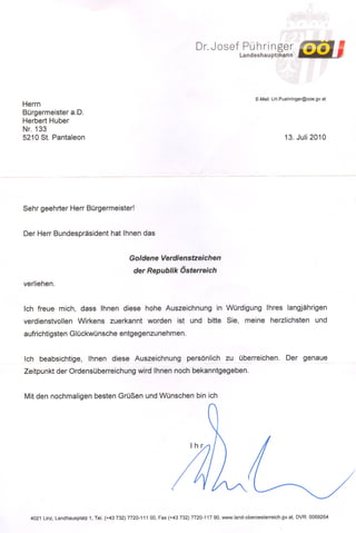 Dr.Josef             Pühringer
                                                                                             Landeshauptmann




                                                                                                    E-Mail: LH.Puehringer@ooe.gv.at
Herrn
Bürgermeister a.D.
Herbert Huber
Nr. 133
5210 St. Pantaleon                                                                                               13. Juli 2010




Sehr geehrter Herr Bürgermeister!


Der Herr Bundespräsident hat Ihnen das


                                             Goldene Verdienstzeichen

                                               der Republik Österreich
verliehen.


Ich freue mich, dass Ihnen diese hohe Auszeichnung in Würdigung Ihres langjährigen
verdienstvollen Wirkens zuerkannt worden ist und bitte Sie, meine herzlichsten und
aufrichtigsten Glückwünsche entgegenzunehmen.


Ich beabsichtige, Ihnen diese Auszeichnung persönlich zu überreichen. Der genaue
Zeitpunkt der Ordensüberreichung wird Ihnen noch bekanntgegeben.


Mit den nochmaligen besten Grüßen und Wünschen bin ich




  4021 Linz, Landhausplatz 1, Tel. (+43732) 7720-111 00, Fax (+43 732) 7720-117 90, www.land-oberoesterreich.gv.at,   DVR: 0069264
 